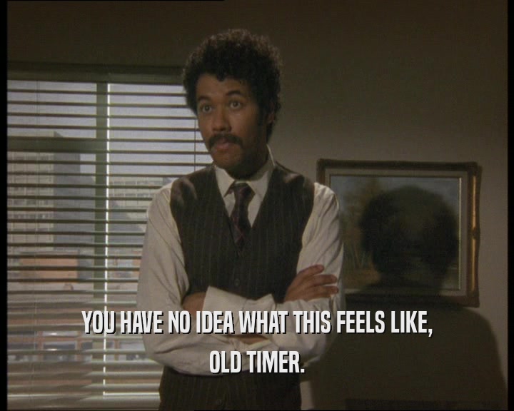 YOU HAVE NO IDEA WHAT THIS FEELS LIKE, OLD TIMER. 