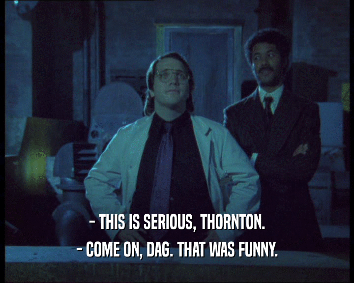 - THIS IS SERIOUS, THORNTON.
 - COME ON, DAG. THAT WAS FUNNY.
 