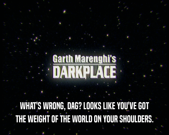 WHAT'S WRONG, DAG? LOOKS LIKE YOU'VE GOT THE WEIGHT OF THE WORLD ON YOUR SHOULDERS. 