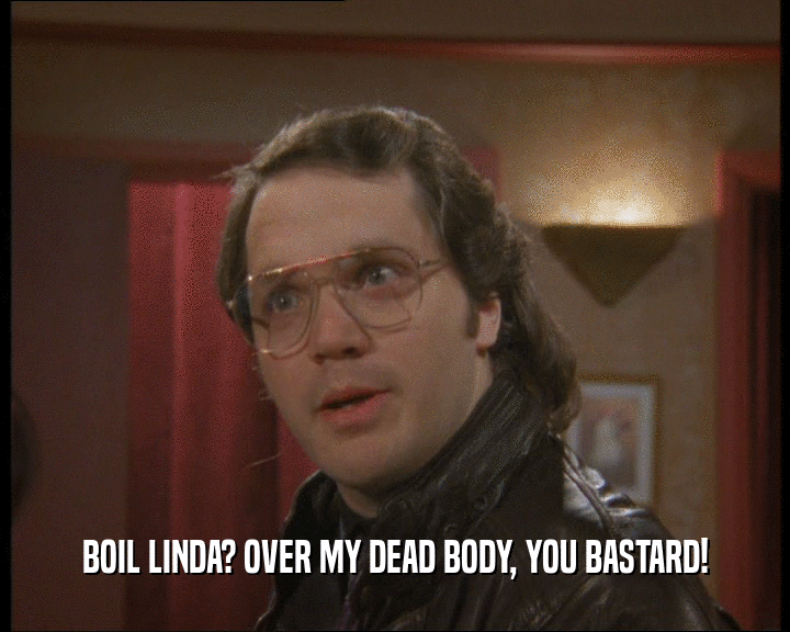 BOIL LINDA? OVER MY DEAD BODY, YOU BASTARD!  
