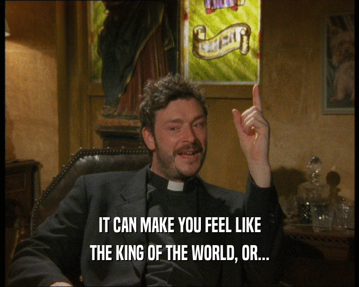 IT CAN MAKE YOU FEEL LIKE
 THE KING OF THE WORLD, OR...
 