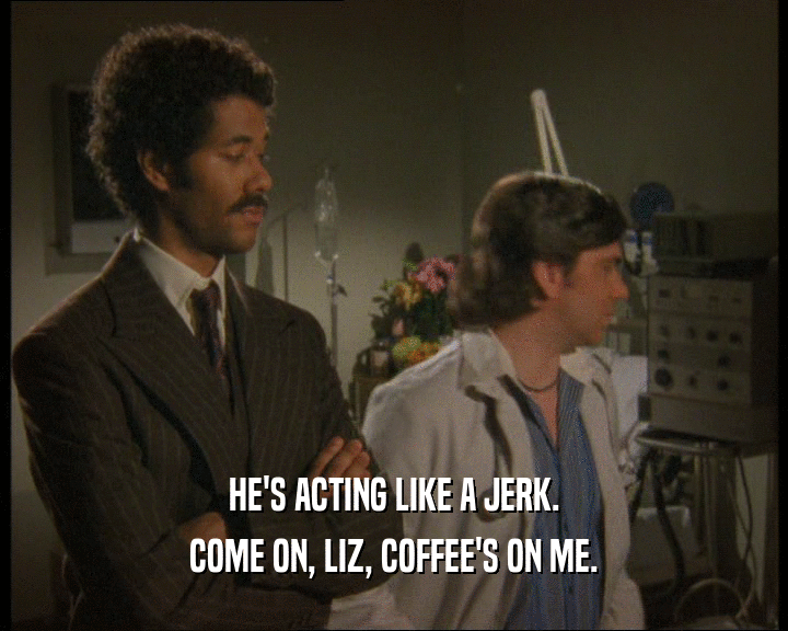 HE'S ACTING LIKE A JERK.
 COME ON, LIZ, COFFEE'S ON ME.
 