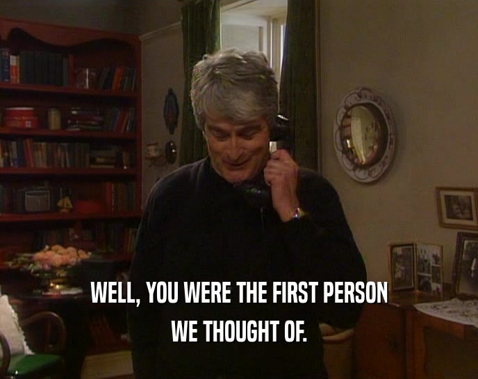 WELL, YOU WERE THE FIRST PERSON WE THOUGHT OF. 