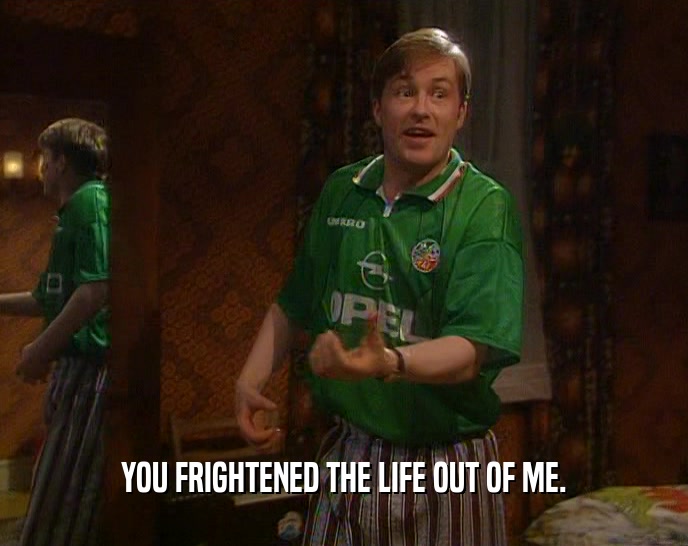 YOU FRIGHTENED THE LIFE OUT OF ME.  