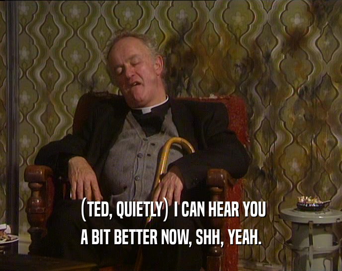 (TED, QUIETLY) I CAN HEAR YOU
 A BIT BETTER NOW, SHH, YEAH.
 