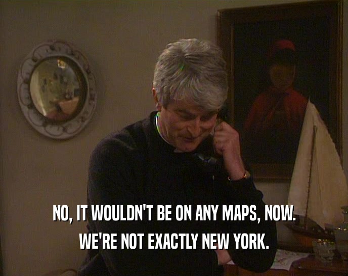 NO, IT WOULDN'T BE ON ANY MAPS, NOW.
 WE'RE NOT EXACTLY NEW YORK.
 