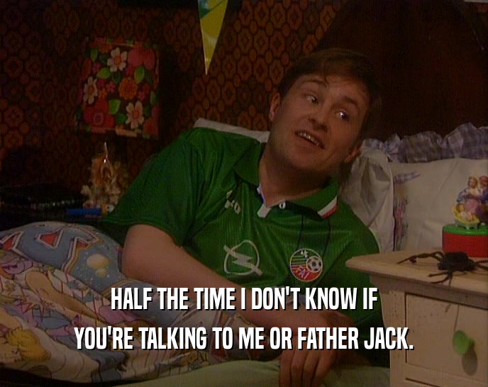 HALF THE TIME I DON'T KNOW IF YOU'RE TALKING TO ME OR FATHER JACK. 