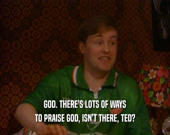 GOD. THERE'S LOTS OF WAYS TO PRAISE GOD, ISN'T THERE, TED? 