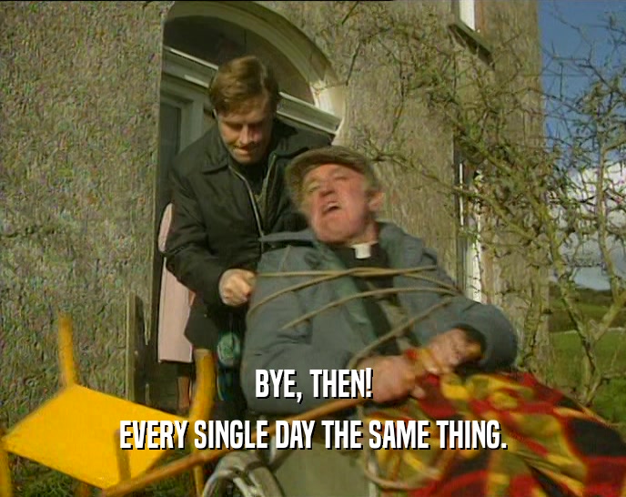 BYE, THEN! EVERY SINGLE DAY THE SAME THING. 