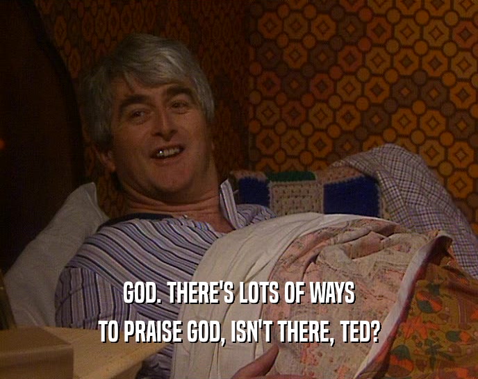 GOD. THERE'S LOTS OF WAYS TO PRAISE GOD, ISN'T THERE, TED? 