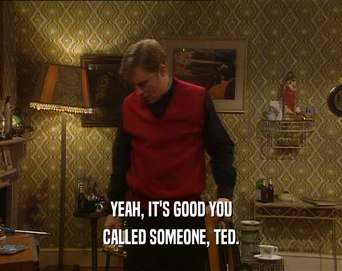 YEAH, IT'S GOOD YOU
 CALLED SOMEONE, TED.
 