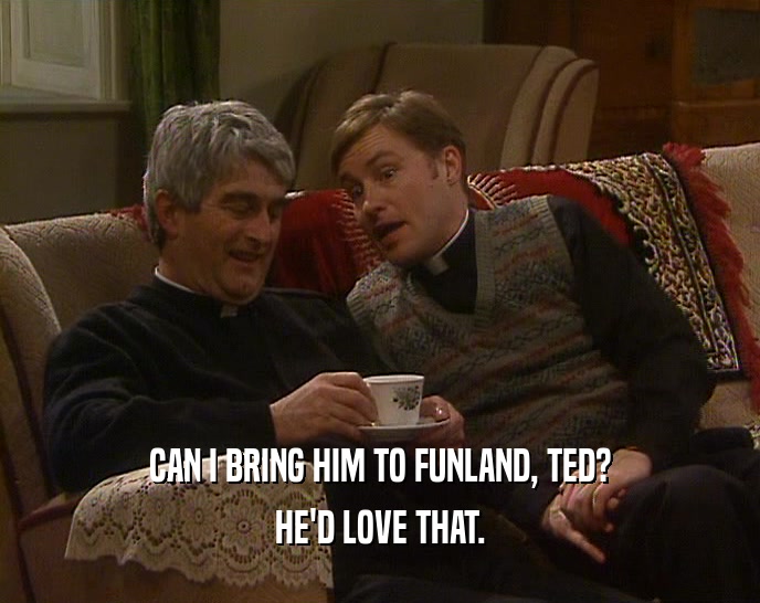 CAN I BRING HIM TO FUNLAND, TED?
 HE'D LOVE THAT.
 
