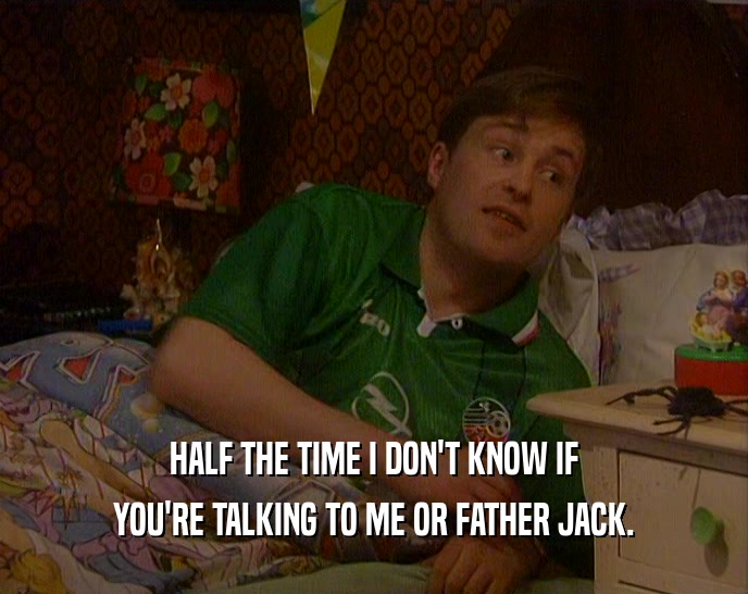 HALF THE TIME I DON'T KNOW IF YOU'RE TALKING TO ME OR FATHER JACK. 