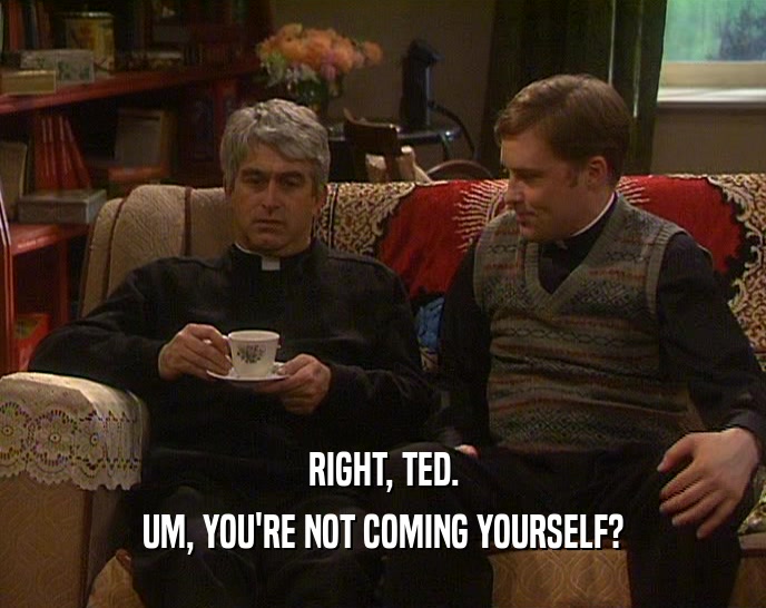 RIGHT, TED.
 UM, YOU'RE NOT COMING YOURSELF?
 