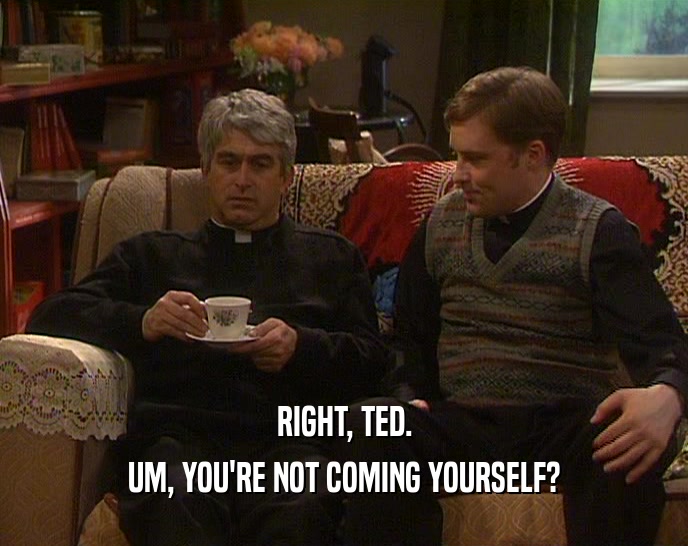 RIGHT, TED. UM, YOU'RE NOT COMING YOURSELF? 