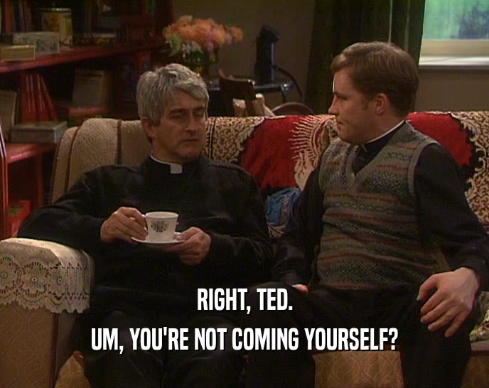 RIGHT, TED.
 UM, YOU'RE NOT COMING YOURSELF?
 