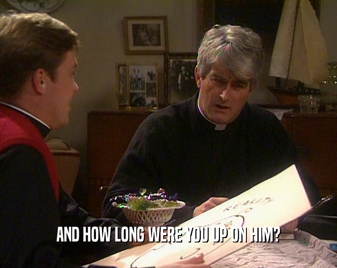 AND HOW LONG WERE YOU UP ON HIM?  