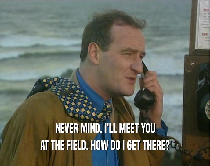 NEVER MIND. I'LL MEET YOU AT THE FIELD. HOW DO I GET THERE? 