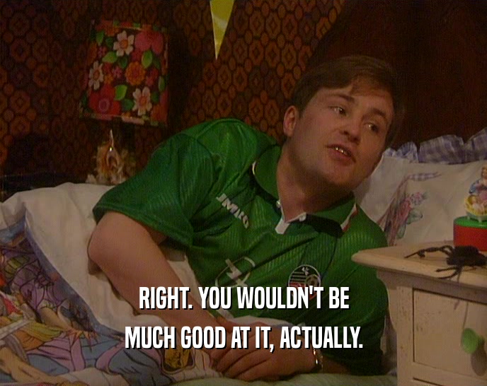 RIGHT. YOU WOULDN'T BE MUCH GOOD AT IT, ACTUALLY. 