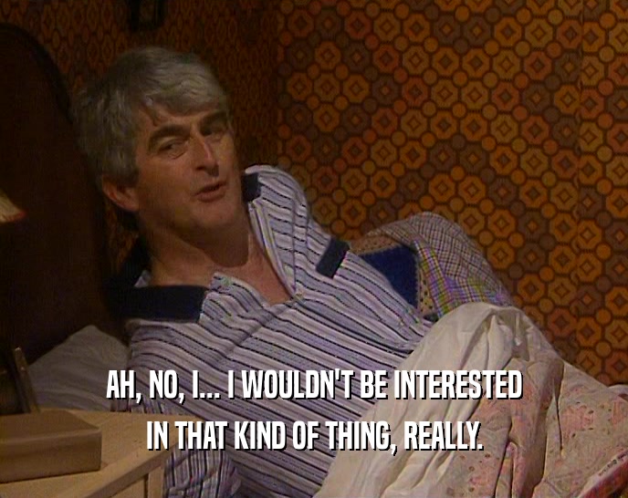 AH, NO, I... I WOULDN'T BE INTERESTED IN THAT KIND OF THING, REALLY. 