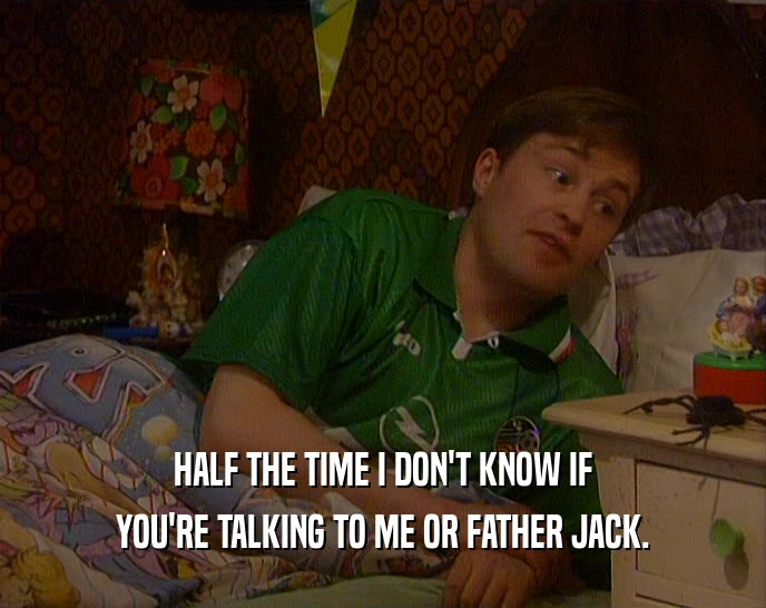 HALF THE TIME I DON'T KNOW IF YOU'RE TALKING TO ME OR FATHER JACK. 