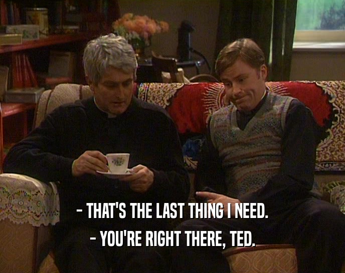 - THAT'S THE LAST THING I NEED. - YOU'RE RIGHT THERE, TED. 