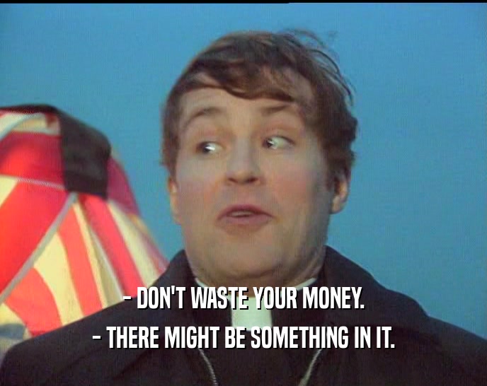 - DON'T WASTE YOUR MONEY.
 - THERE MIGHT BE SOMETHING IN IT.
 