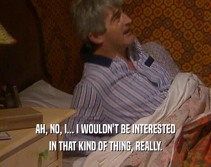 AH, NO, I... I WOULDN'T BE INTERESTED IN THAT KIND OF THING, REALLY. 
