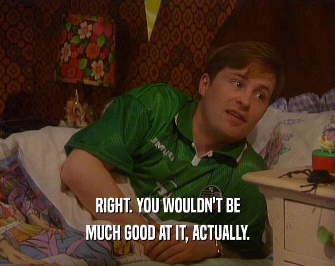 RIGHT. YOU WOULDN'T BE MUCH GOOD AT IT, ACTUALLY. 