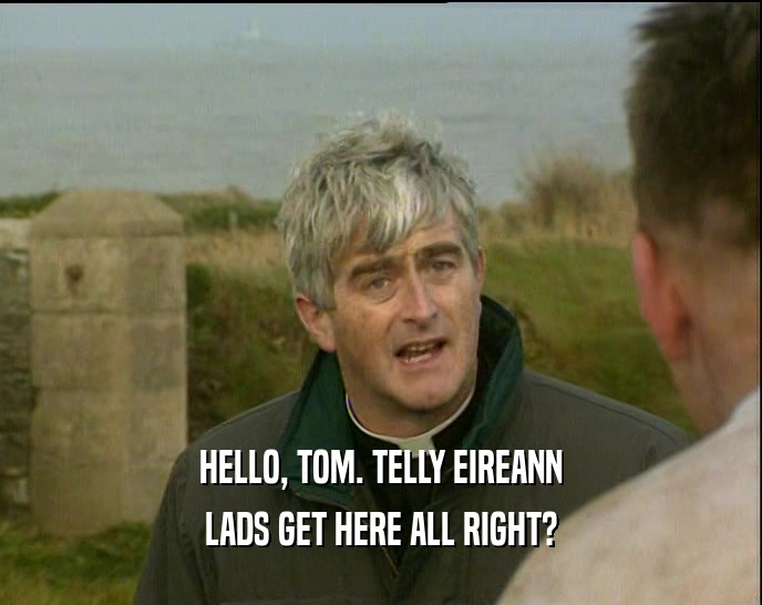HELLO, TOM. TELLY EIREANN LADS GET HERE ALL RIGHT? 