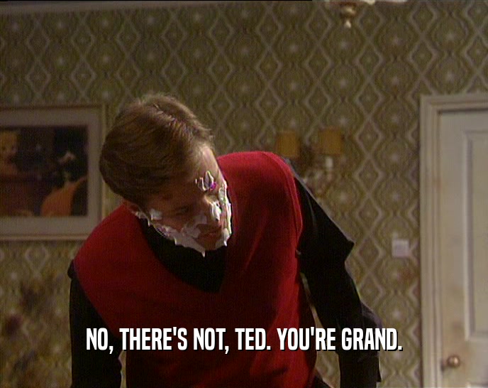 NO, THERE'S NOT, TED. YOU'RE GRAND.  