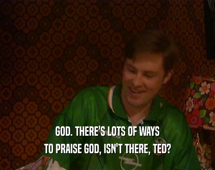GOD. THERE'S LOTS OF WAYS TO PRAISE GOD, ISN'T THERE, TED? 