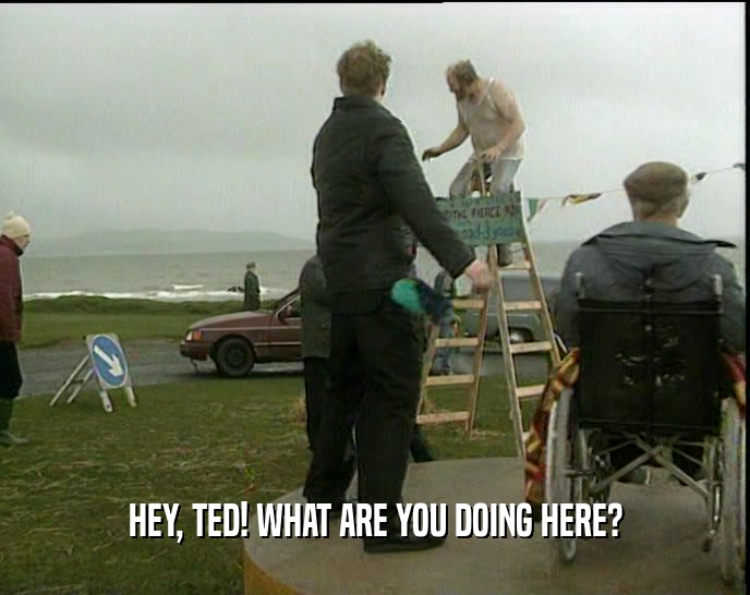 HEY, TED! WHAT ARE YOU DOING HERE?  