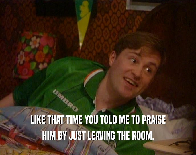 LIKE THAT TIME YOU TOLD ME TO PRAISE HIM BY JUST LEAVING THE ROOM. 