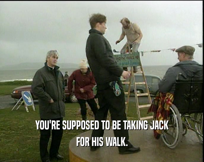 YOU'RE SUPPOSED TO BE TAKING JACK
 FOR HIS WALK.
 