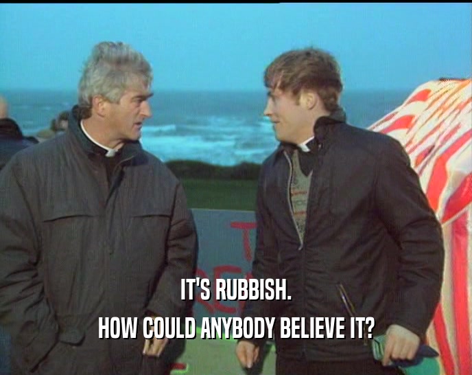 IT'S RUBBISH.
 HOW COULD ANYBODY BELIEVE IT?
 