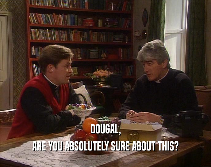DOUGAL, ARE YOU ABSOLUTELY SURE ABOUT THIS? 