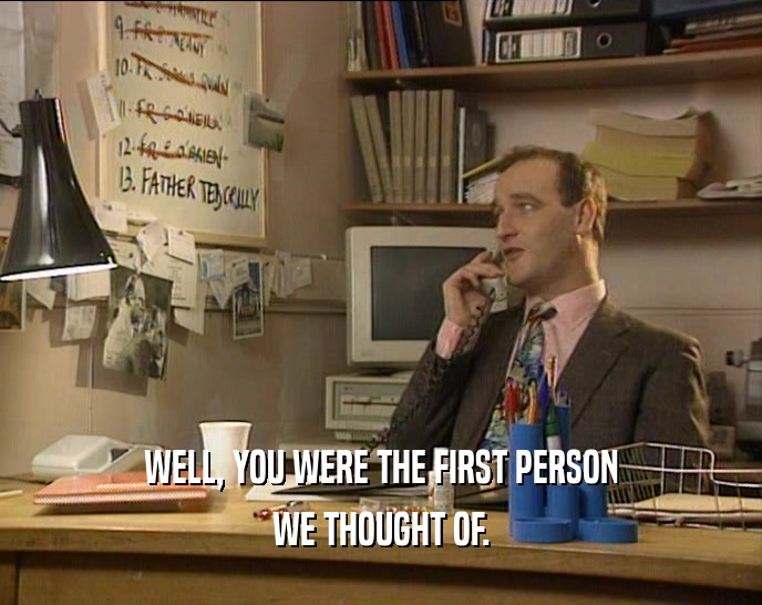 WELL, YOU WERE THE FIRST PERSON WE THOUGHT OF. 