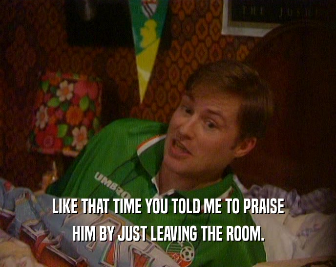 LIKE THAT TIME YOU TOLD ME TO PRAISE HIM BY JUST LEAVING THE ROOM. 
