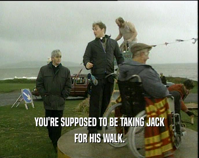 YOU'RE SUPPOSED TO BE TAKING JACK FOR HIS WALK. 