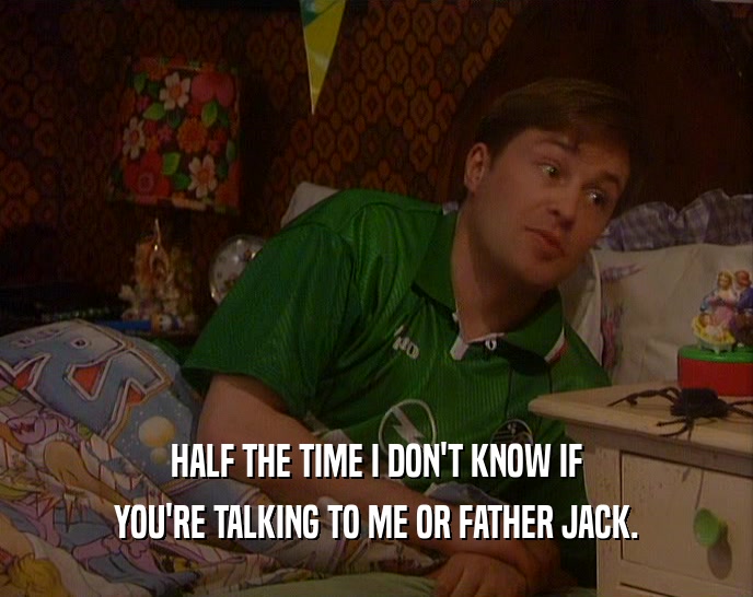 HALF THE TIME I DON'T KNOW IF YOU'RE TALKING TO ME OR FATHER JACK. 