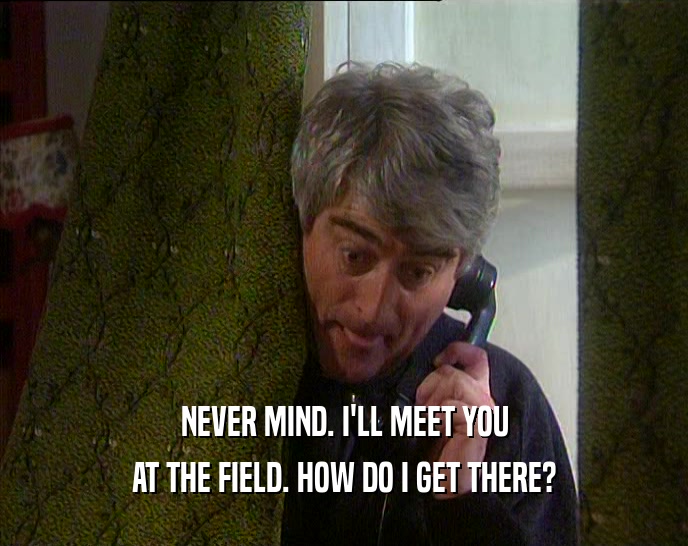 NEVER MIND. I'LL MEET YOU AT THE FIELD. HOW DO I GET THERE? 