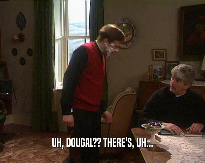 UH, DOUGAL?? THERE'S, UH...  