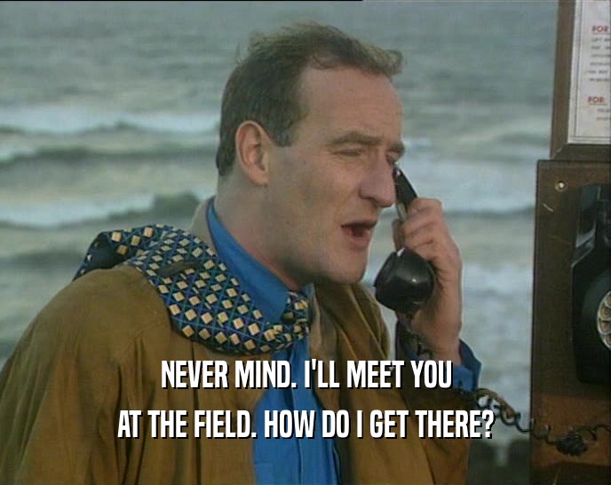 NEVER MIND. I'LL MEET YOU AT THE FIELD. HOW DO I GET THERE? 