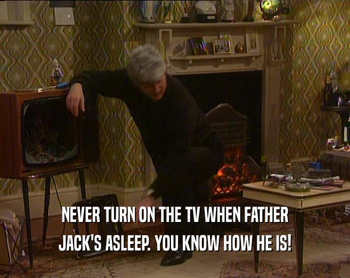 NEVER TURN ON THE TV WHEN FATHER JACK'S ASLEEP. YOU KNOW HOW HE IS! 