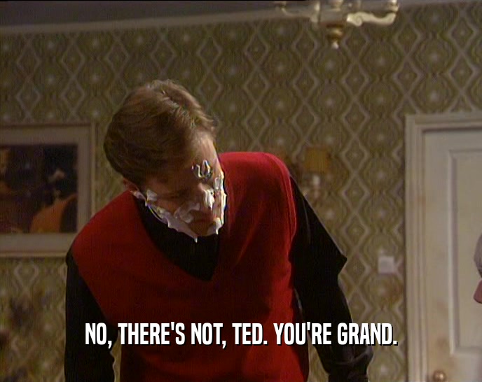 NO, THERE'S NOT, TED. YOU'RE GRAND.  