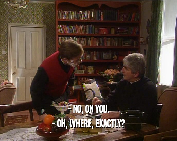 - NO, ON YOU. - OH, WHERE, EXACTLY? 
