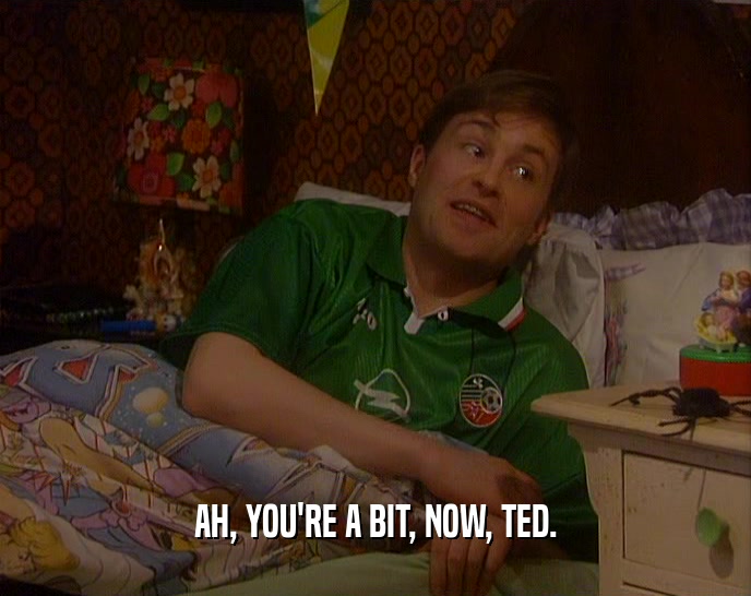 AH, YOU'RE A BIT, NOW, TED.  
