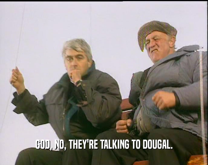 GOD, NO, THEY'RE TALKING TO DOUGAL.
  