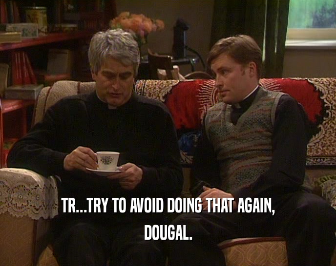 TR...TRY TO AVOID DOING THAT AGAIN,
 DOUGAL.
 